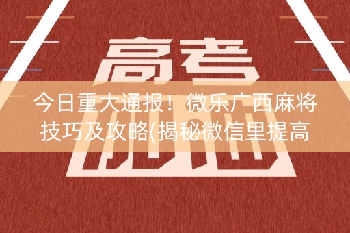 今日重大通报！微乐广西麻将技巧及攻略(揭秘微信里提高胜率)