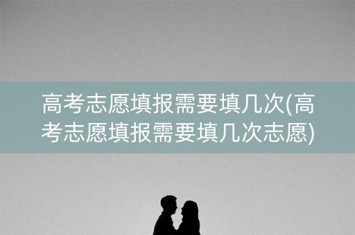 高考志愿填报需要填几次(高考志愿填报需要填几次志愿)