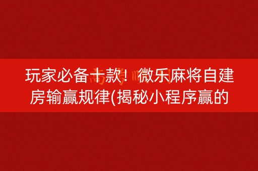 玩家必备十款！微乐麻将自建房输赢规律(揭秘小程序赢的诀窍)