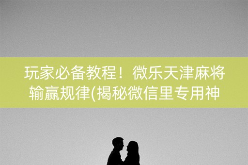 玩家必备教程！微乐天津麻将输赢规律(揭秘微信里专用神器下载)