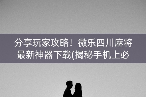 分享玩家攻略！微乐四川麻将最新神器下载(揭秘手机上必备神器)