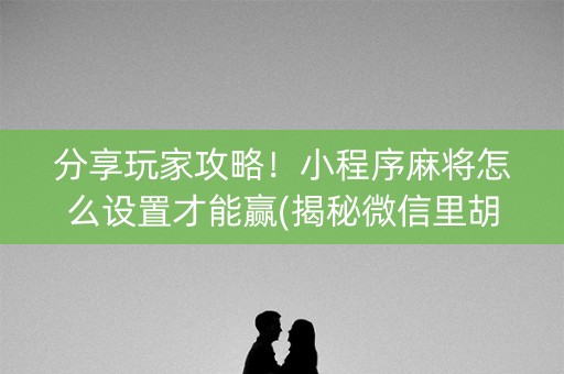 分享玩家攻略！小程序麻将怎么设置才能赢(揭秘微信里胡牌神器)