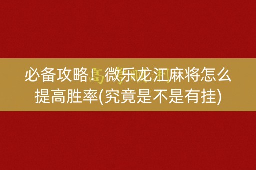 必备攻略！微乐龙江麻将怎么提高胜率(究竟是不是有挂)