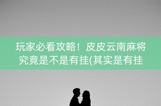 玩家必看攻略！皮皮云南麻将究竟是不是有挂(其实是有挂的)