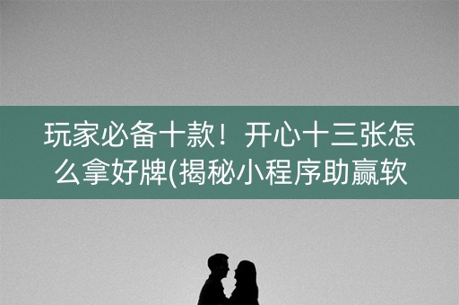 玩家必备十款！开心十三张怎么拿好牌(揭秘小程序助赢软件)