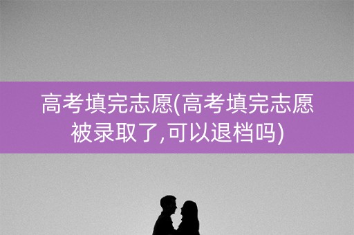 高考填完志愿(高考填完志愿被录取了,可以退档吗)