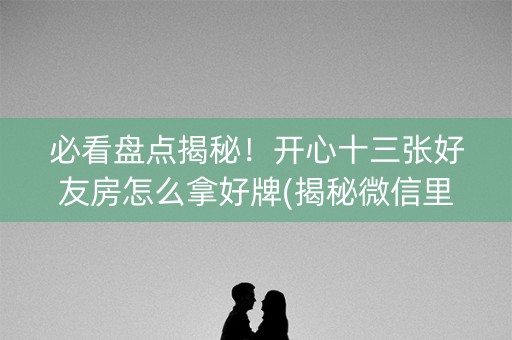 必看盘点揭秘！开心十三张好友房怎么拿好牌(揭秘微信里助赢软件)