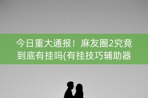 今日重大通报！麻友圈2究竟到底有挂吗(有挂技巧辅助器)