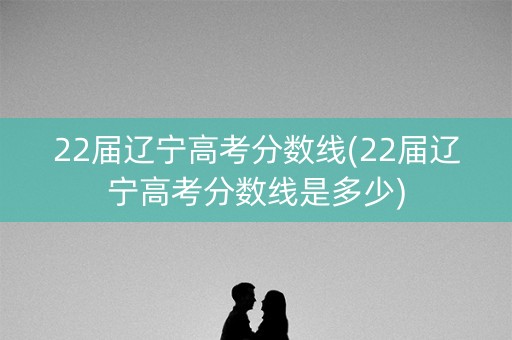 22届辽宁高考分数线(22届辽宁高考分数线是多少)