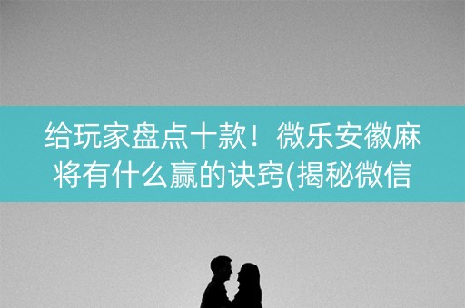 给玩家盘点十款！微乐安徽麻将有什么赢的诀窍(揭秘微信里提高胜率)