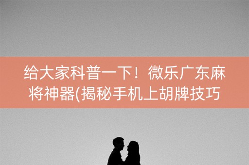 给大家科普一下！微乐广东麻将神器(揭秘手机上胡牌技巧)