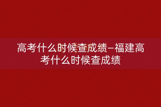 高考什么时候查成绩—福建高考什么时候查成绩