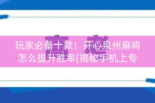 玩家必备十款！开心泉州麻将怎么提升胜率(揭秘手机上专用神器)