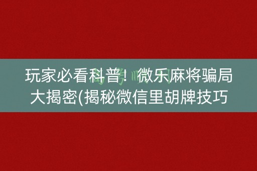 玩家必看科普！微乐麻将骗局大揭密(揭秘微信里胡牌技巧)