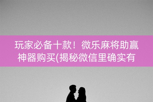 玩家必备十款！微乐麻将助赢神器购买(揭秘微信里确实有猫腻)