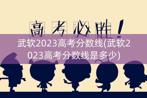 武软2023高考分数线(武软2023高考分数线是多少)