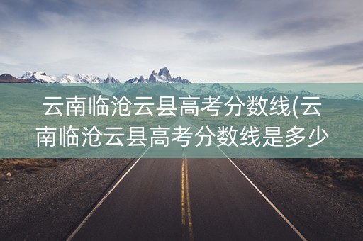 云南临沧云县高考分数线(云南临沧云县高考分数线是多少)