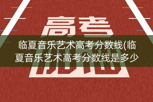 临夏音乐艺术高考分数线(临夏音乐艺术高考分数线是多少) 临夏音乐艺术高考分数线(临夏音乐艺术高考分数线是多少)