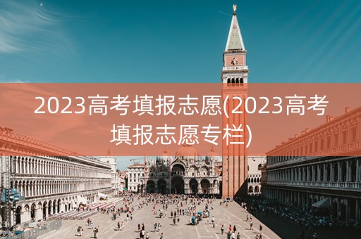 2023高考填报志愿(2023高考填报志愿专栏)