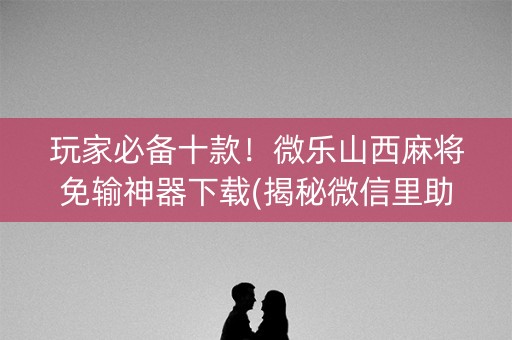 玩家必备十款！微乐山西麻将免输神器下载(揭秘微信里助赢神器)