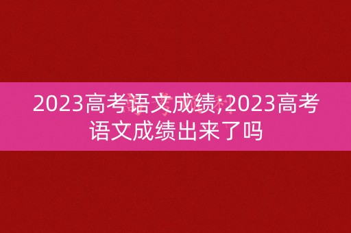 2023高考语文成绩;2023高考语文成绩出来了吗