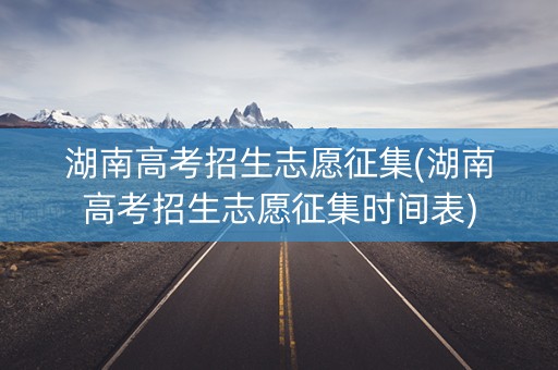 湖南高考招生志愿征集(湖南高考招生志愿征集时间表)