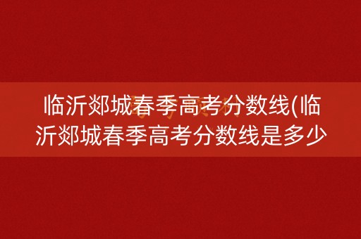 临沂郯城春季高考分数线(临沂郯城春季高考分数线是多少)