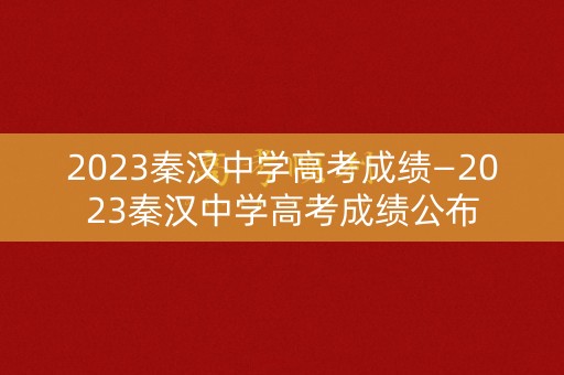 2023秦汉中学高考成绩—2023秦汉中学高考成绩公布