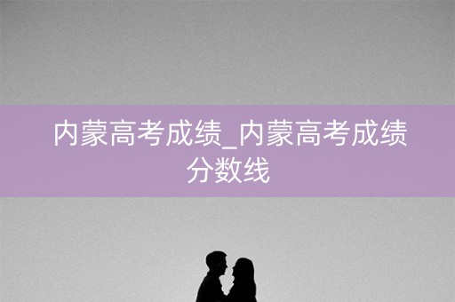 内蒙高考成绩_内蒙高考成绩分数线