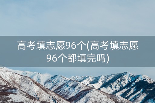 高考填志愿96个(高考填志愿96个都填完吗)