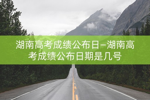 湖南高考成绩公布日—湖南高考成绩公布日期是几号