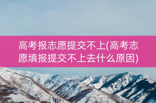 高考报志愿提交不上(高考志愿填报提交不上去什么原因)