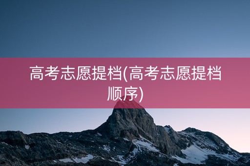 高考志愿提档(高考志愿提档顺序)