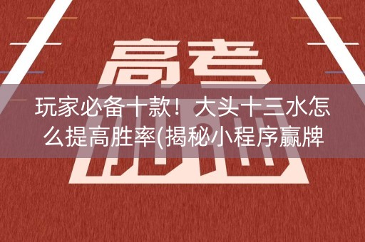 玩家必备十款！大头十三水怎么提高胜率(揭秘小程序赢牌技巧)