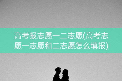 高考报志愿一二志愿(高考志愿一志愿和二志愿怎么填报)