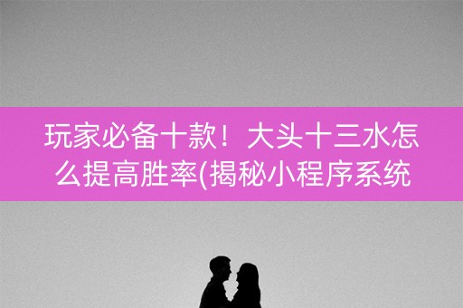 玩家必备十款！大头十三水怎么提高胜率(揭秘小程序系统发好牌)