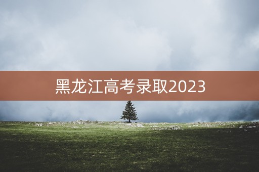 黑龙江高考录取2023