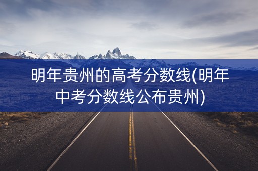 明年贵州的高考分数线(明年中考分数线公布贵州)