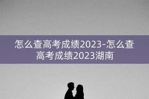 怎么查高考成绩2023-怎么查高考成绩2023湖南