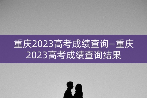 重庆2023高考成绩查询—重庆2023高考成绩查询结果