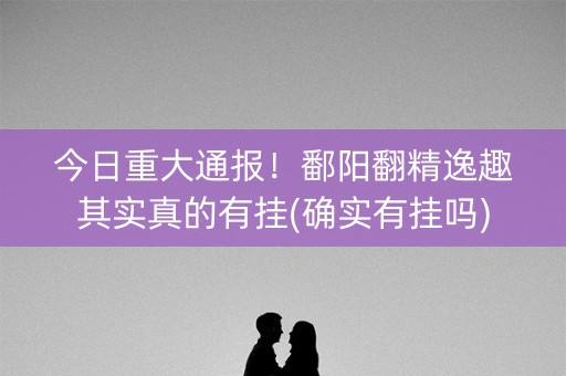 今日重大通报！鄱阳翻精逸趣其实真的有挂(确实有挂吗)