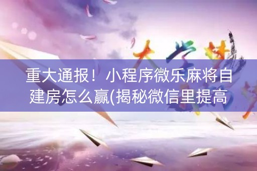 重大通报！小程序微乐麻将自建房怎么赢(揭秘微信里提高胜率)