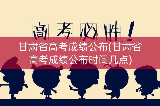 甘肃省高考成绩公布(甘肃省高考成绩公布时间几点)