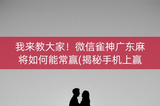 我来教大家！微信雀神广东麻将如何能常赢(揭秘手机上赢的秘诀)