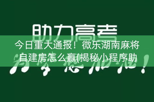 今日重大通报！微乐湖南麻将自建房怎么赢(揭秘小程序助攻神器)