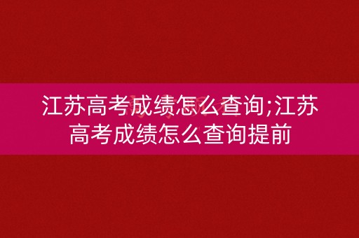 江苏高考成绩怎么查询;江苏高考成绩怎么查询提前
