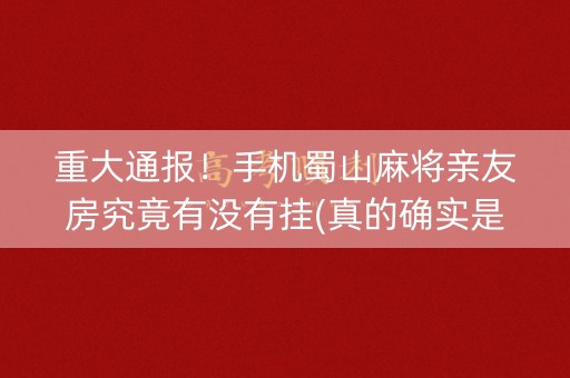 重大通报！手机蜀山麻将亲友房究竟有没有挂(真的确实是有挂)