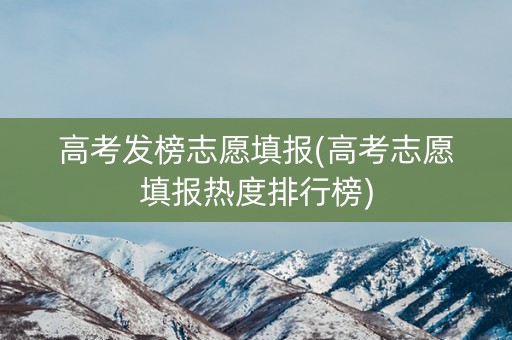 高考发榜志愿填报(高考志愿填报热度排行榜)