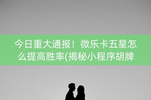 今日重大通报！微乐卡五星怎么提高胜率(揭秘小程序胡牌神器)