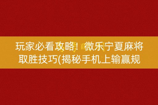 玩家必看攻略！微乐宁夏麻将取胜技巧(揭秘手机上输赢规律)